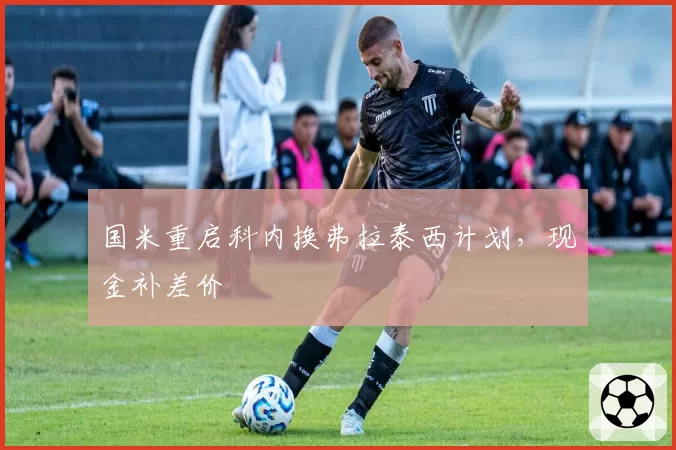 国米重启科内换弗拉泰西计划，现金补差价