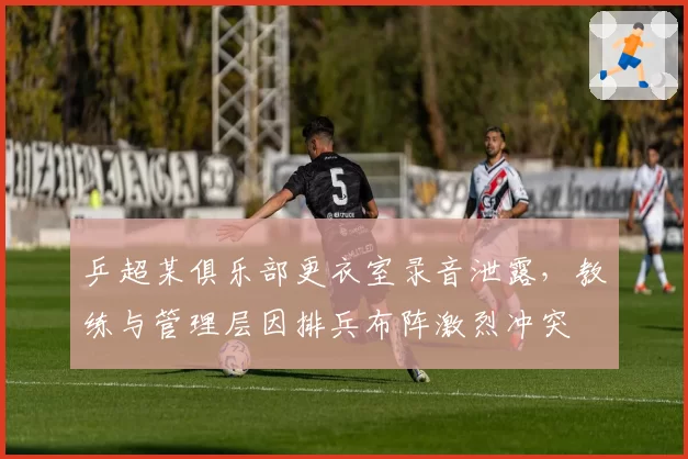 乒超某俱乐部更衣室录音泄露,教练与管理层因排兵布阵激烈冲突