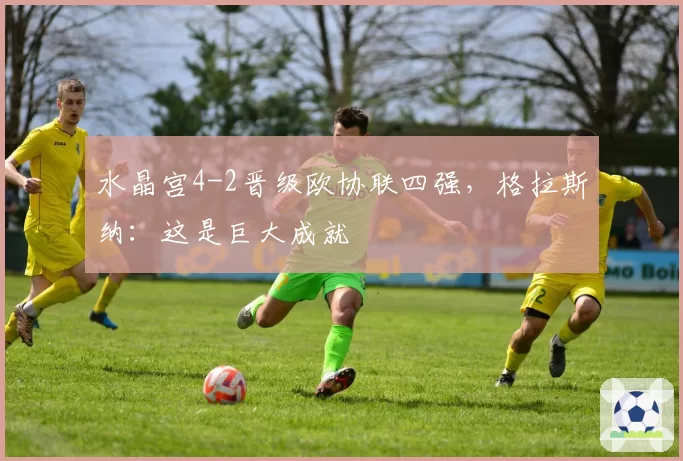 水晶宫4-2晋级欧协联四强，格拉斯纳：这是巨大成就