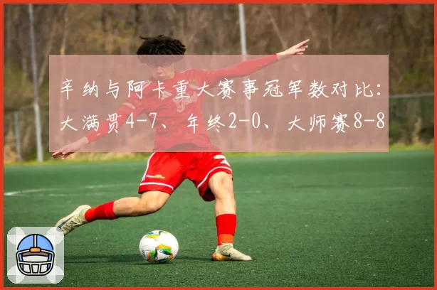 辛纳与阿卡重大赛事冠军数对比:大满贯4-7、年终2-0、大师赛8-8