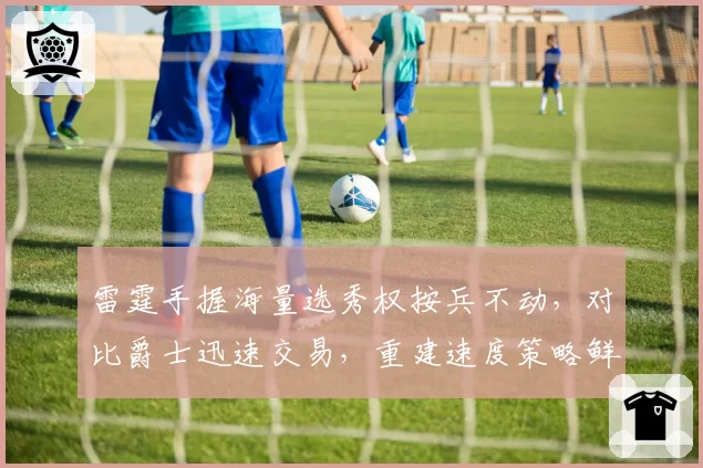 雷霆手握海量选秀权按兵不动,对比爵士迅速交易,重建速度策略鲜明对比