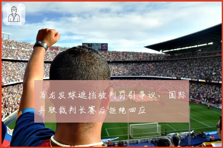 马龙发球遮挡被判罚引争议，国际乒联裁判长赛后拒绝回应