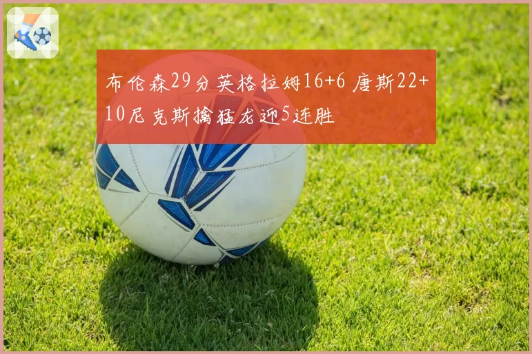 布伦森29分英格拉姆16+6 唐斯22+10尼克斯擒猛龙迎5连胜