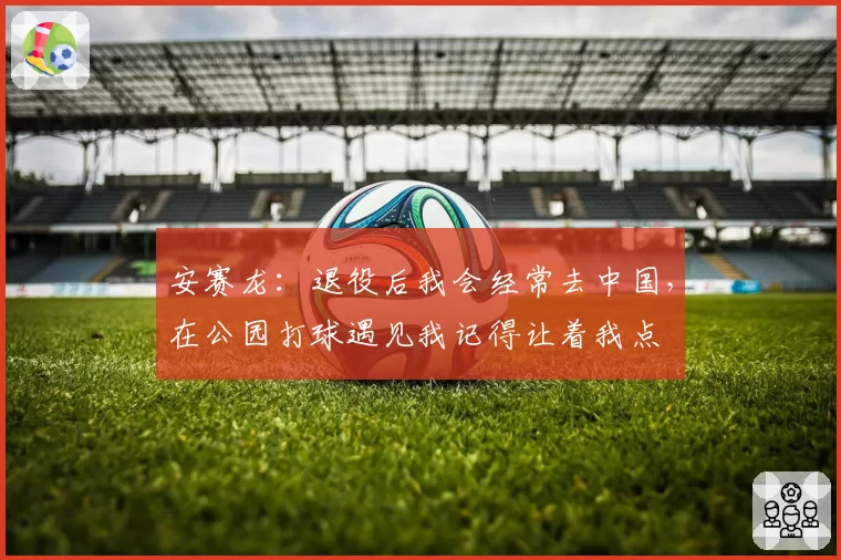 安赛龙:退役后我会经常去中国,在公园打球遇见我记得让着我点