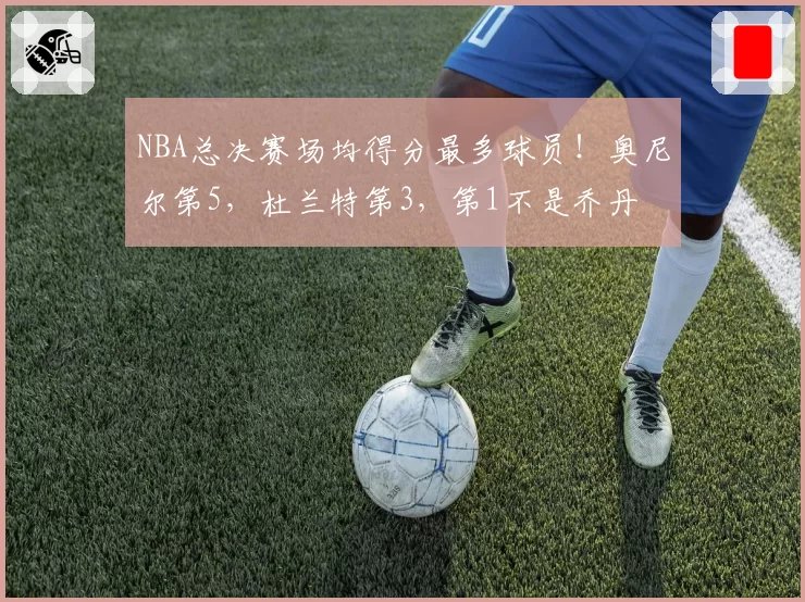 NBA总决赛场均得分最多球员!奥尼尔第5,杜兰特第3,第1不是乔丹