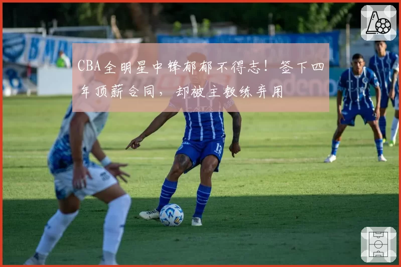 CBA全明星中锋郁郁不得志！签下四年顶薪合同，却被主教练弃用