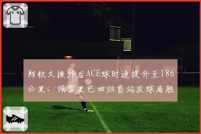 郑钦文换帅后ACE球时速提升至186公里,佩雷里巴回归首站发球局胜率创生涯新高