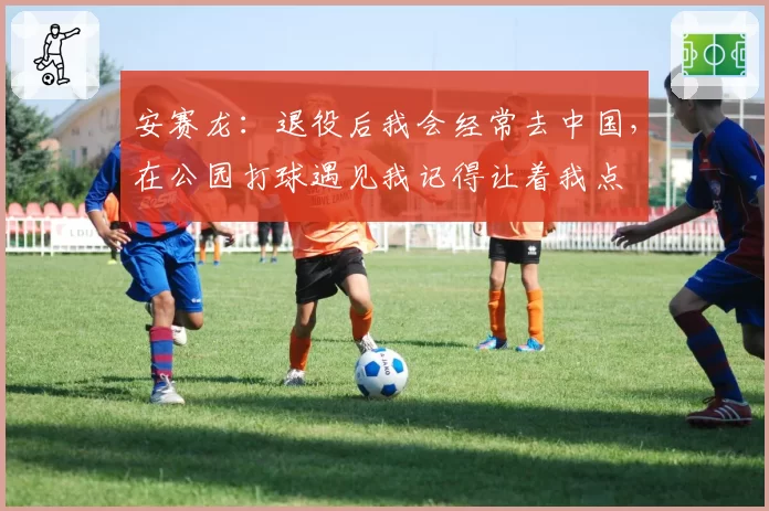 安赛龙:退役后我会经常去中国,在公园打球遇见我记得让着我点