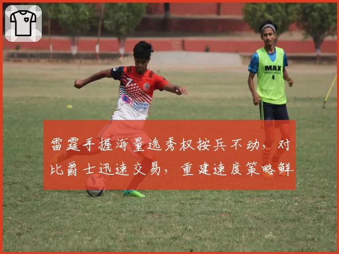 雷霆手握海量选秀权按兵不动,对比爵士迅速交易,重建速度策略鲜明对比