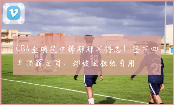 CBA全明星中锋郁郁不得志！签下四年顶薪合同，却被主教练弃用