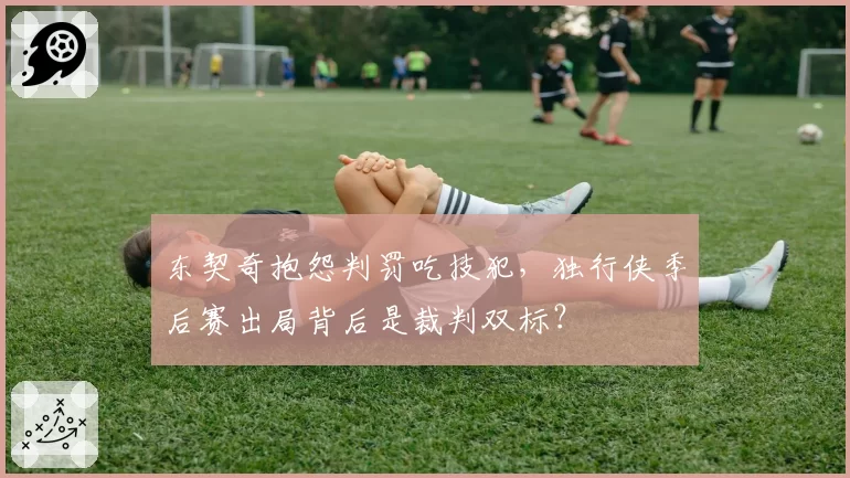 东契奇抱怨判罚吃技犯，独行侠季后赛出局背后是裁判双标？