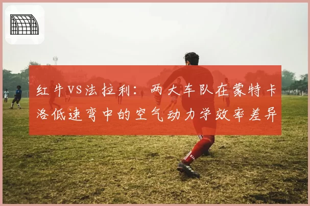 红牛vs法拉利:两大车队在蒙特卡洛低速弯中的空气动力学效率差异
