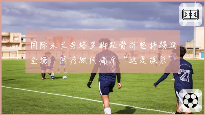 国际米兰劳塔罗脚趾骨折坚持踢满全场,医疗顾问痛斥“这是谋杀”
