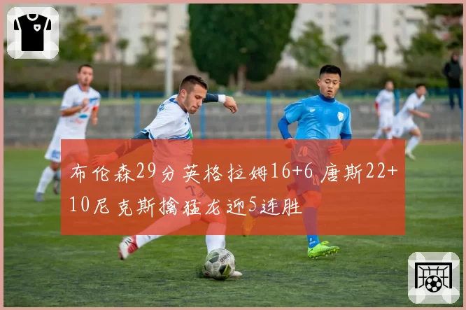 布伦森29分英格拉姆16+6 唐斯22+10尼克斯擒猛龙迎5连胜