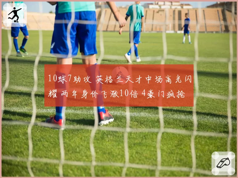 10球7助攻 英格兰天才中场高光闪耀 两年身价飞涨10倍 4豪门疯抢