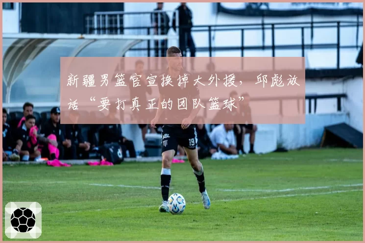 新疆男篮官宣换掉大外援,邱彪放话“要打真正的团队篮球”