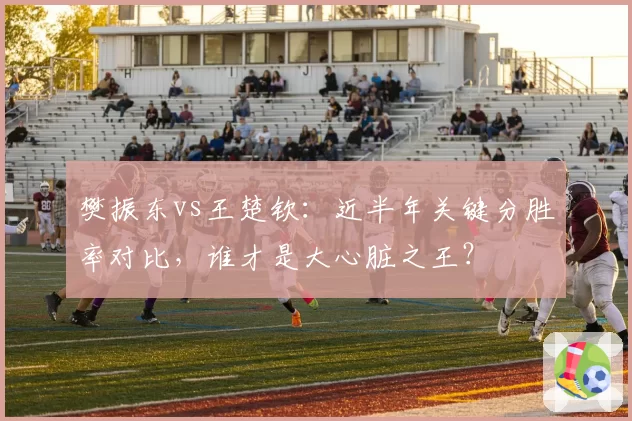 樊振东vs王楚钦:近半年关键分胜率对比,谁才是大心脏之王?
