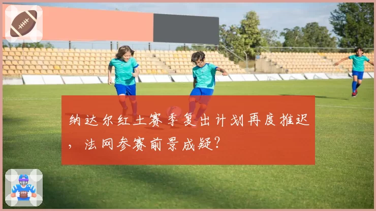 纳达尔红土赛季复出计划再度推迟,法网参赛前景成疑?