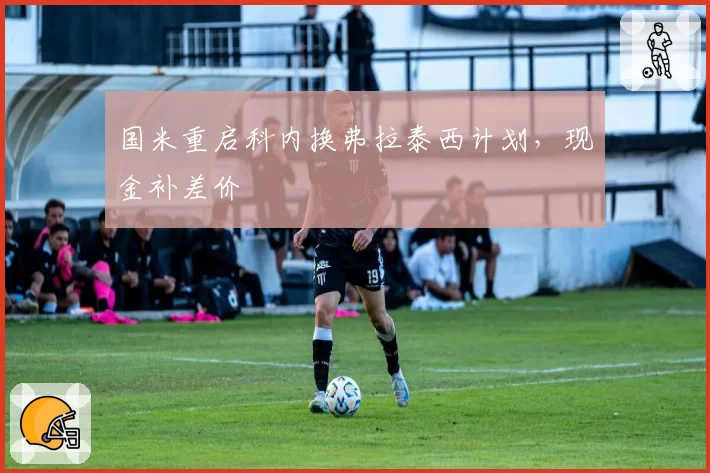 国米重启科内换弗拉泰西计划,现金补差价