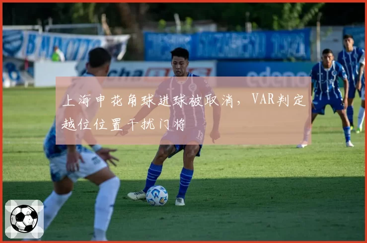 上海申花角球进球被取消,VAR判定越位位置干扰门将