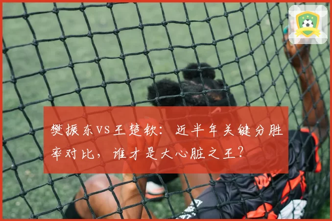 樊振东vs王楚钦:近半年关键分胜率对比,谁才是大心脏之王?