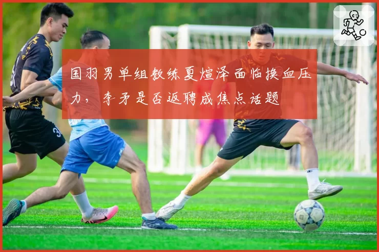 国羽男单组教练夏煊泽面临换血压力,李矛是否返聘成焦点话题