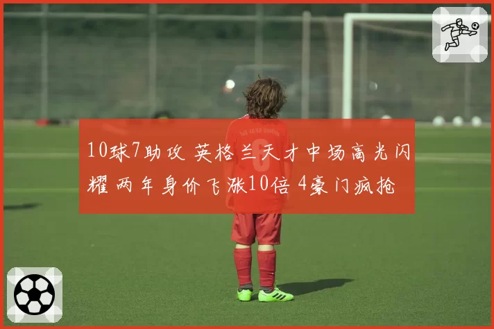 10球7助攻 英格兰天才中场高光闪耀 两年身价飞涨10倍 4豪门疯抢