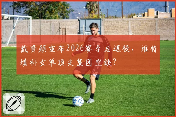 戴资颖宣布2026赛季后退役,谁将填补女单顶尖集团空缺?