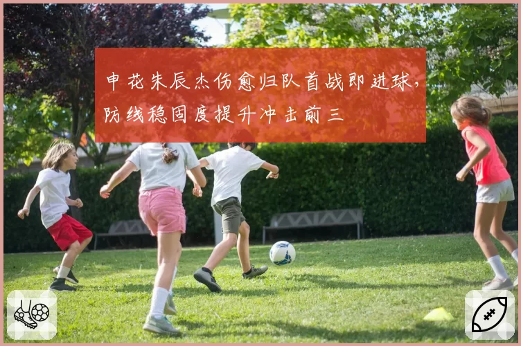 申花朱辰杰伤愈归队首战即进球,防线稳固度提升冲击前三
