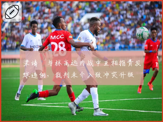 梁靖崑与林高远内战中互相指责发球违例,裁判未介入致冲突升级