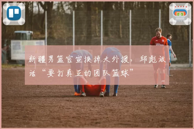 新疆男篮官宣换掉大外援,邱彪放话“要打真正的团队篮球”