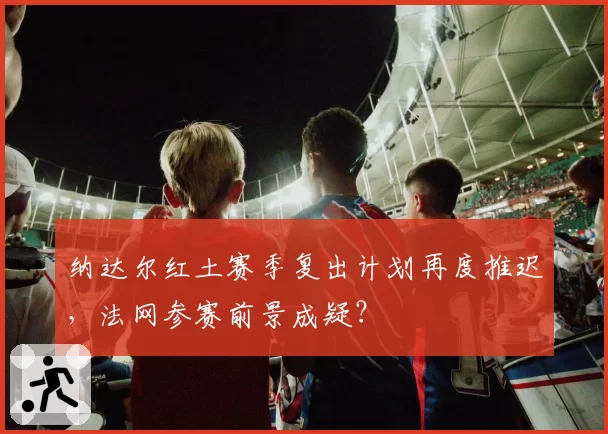 纳达尔红土赛季复出计划再度推迟,法网参赛前景成疑?