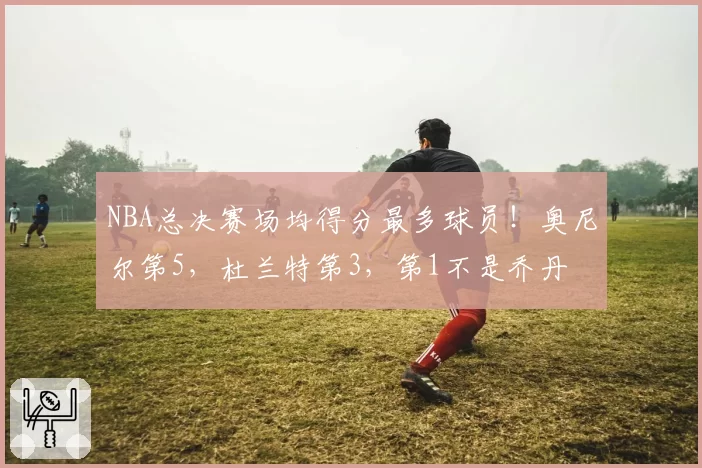 NBA总决赛场均得分最多球员!奥尼尔第5,杜兰特第3,第1不是乔丹