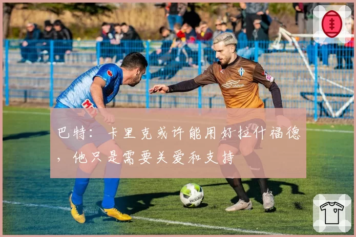 巴特:卡里克或许能用好拉什福德,他只是需要关爱和支持