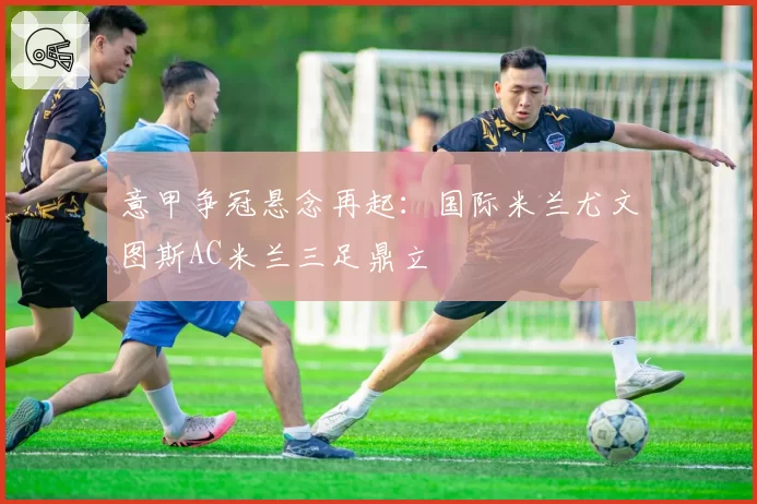 意甲争冠悬念再起：国际米兰尤文图斯AC米兰三足鼎立