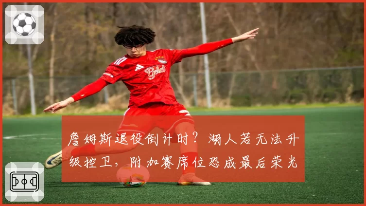 詹姆斯退役倒计时?湖人若无法升级控卫,附加赛席位恐成最后荣光