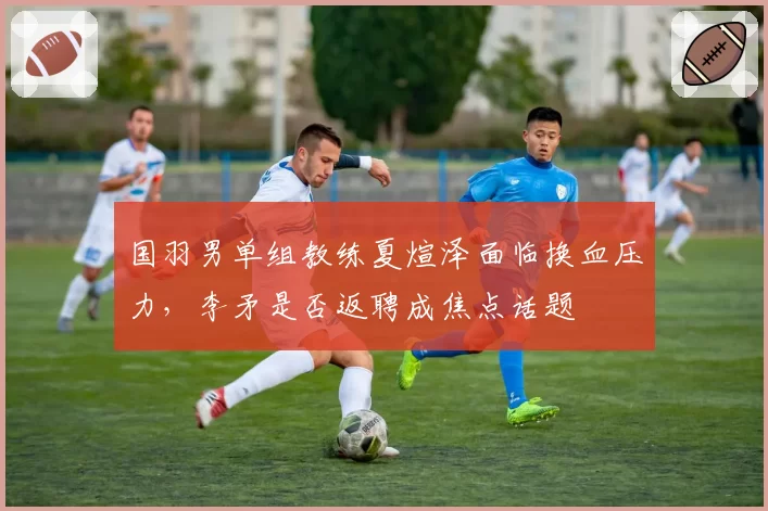 国羽男单组教练夏煊泽面临换血压力,李矛是否返聘成焦点话题